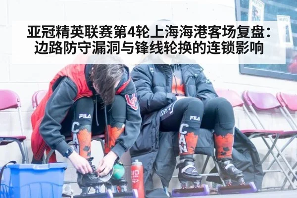 亚冠精英联赛第4轮上海海港客场复盘：边路防守漏洞与锋线轮换的连锁影响